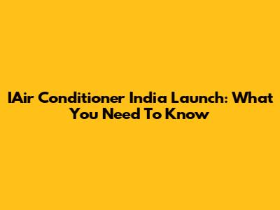IAir Conditioner India Launch: What You Need To Know